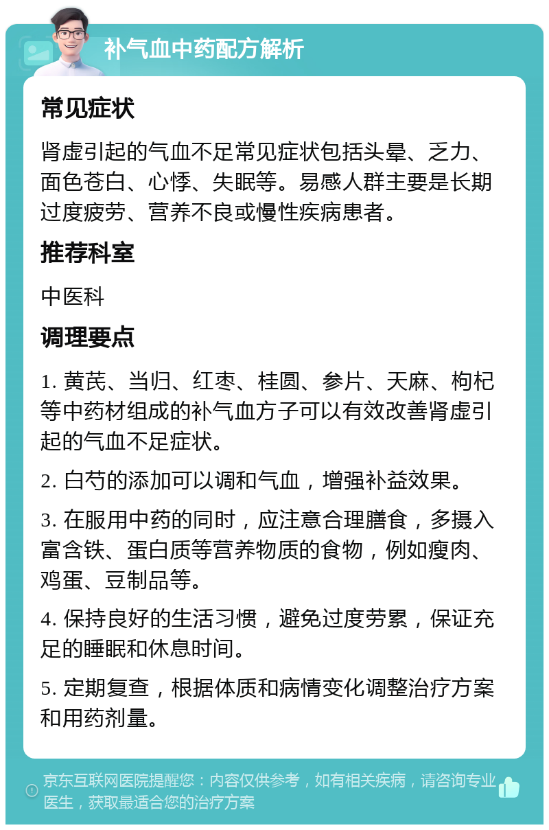 补气血中药配方解析 常见症状 肾虚引起的气血不足常见症状包括头晕、乏力、面色苍白、心悸、失眠等。易感人群主要是长期过度疲劳、营养不良或慢性疾病患者。 推荐科室 中医科 调理要点 1. 黄芪、当归、红枣、桂圆、参片、天麻、枸杞等中药材组成的补气血方子可以有效改善肾虚引起的气血不足症状。 2. 白芍的添加可以调和气血，增强补益效果。 3. 在服用中药的同时，应注意合理膳食，多摄入富含铁、蛋白质等营养物质的食物，例如瘦肉、鸡蛋、豆制品等。 4. 保持良好的生活习惯，避免过度劳累，保证充足的睡眠和休息时间。 5. 定期复查，根据体质和病情变化调整治疗方案和用药剂量。