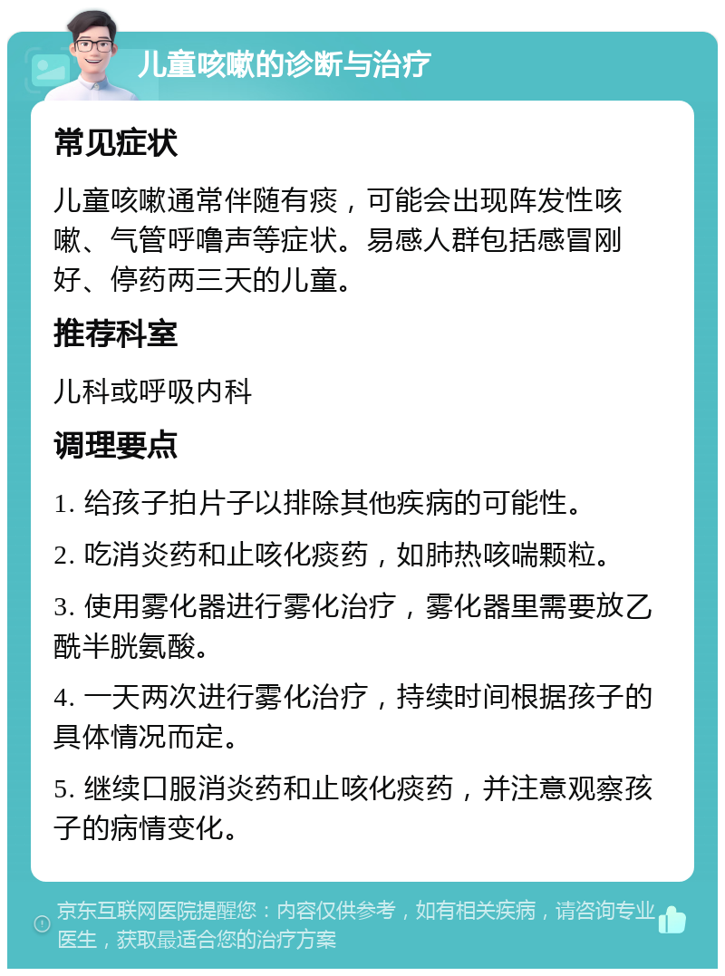 儿童咳嗽的诊断与治疗 常见症状 儿童咳嗽通常伴随有痰，可能会出现阵发性咳嗽、气管呼噜声等症状。易感人群包括感冒刚好、停药两三天的儿童。 推荐科室 儿科或呼吸内科 调理要点 1. 给孩子拍片子以排除其他疾病的可能性。 2. 吃消炎药和止咳化痰药，如肺热咳喘颗粒。 3. 使用雾化器进行雾化治疗，雾化器里需要放乙酰半胱氨酸。 4. 一天两次进行雾化治疗，持续时间根据孩子的具体情况而定。 5. 继续口服消炎药和止咳化痰药，并注意观察孩子的病情变化。