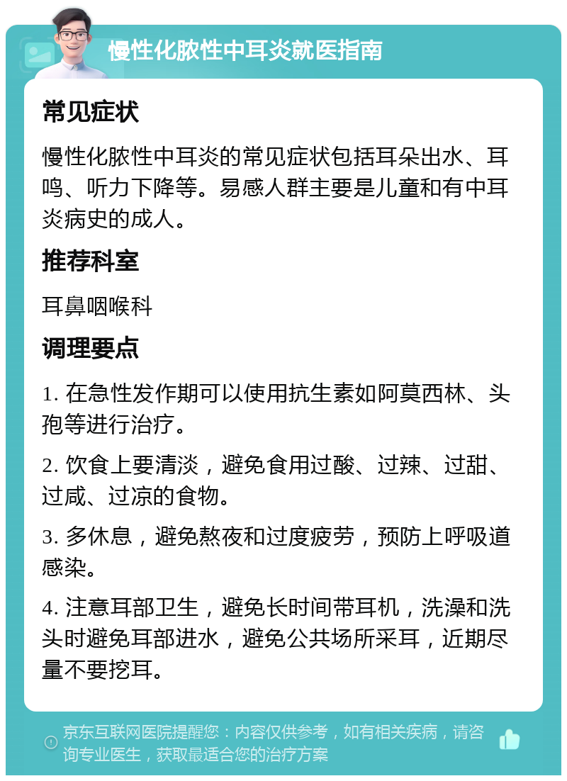 慢性化脓性中耳炎就医指南 常见症状 慢性化脓性中耳炎的常见症状包括耳朵出水、耳鸣、听力下降等。易感人群主要是儿童和有中耳炎病史的成人。 推荐科室 耳鼻咽喉科 调理要点 1. 在急性发作期可以使用抗生素如阿莫西林、头孢等进行治疗。 2. 饮食上要清淡，避免食用过酸、过辣、过甜、过咸、过凉的食物。 3. 多休息，避免熬夜和过度疲劳，预防上呼吸道感染。 4. 注意耳部卫生，避免长时间带耳机，洗澡和洗头时避免耳部进水，避免公共场所采耳，近期尽量不要挖耳。