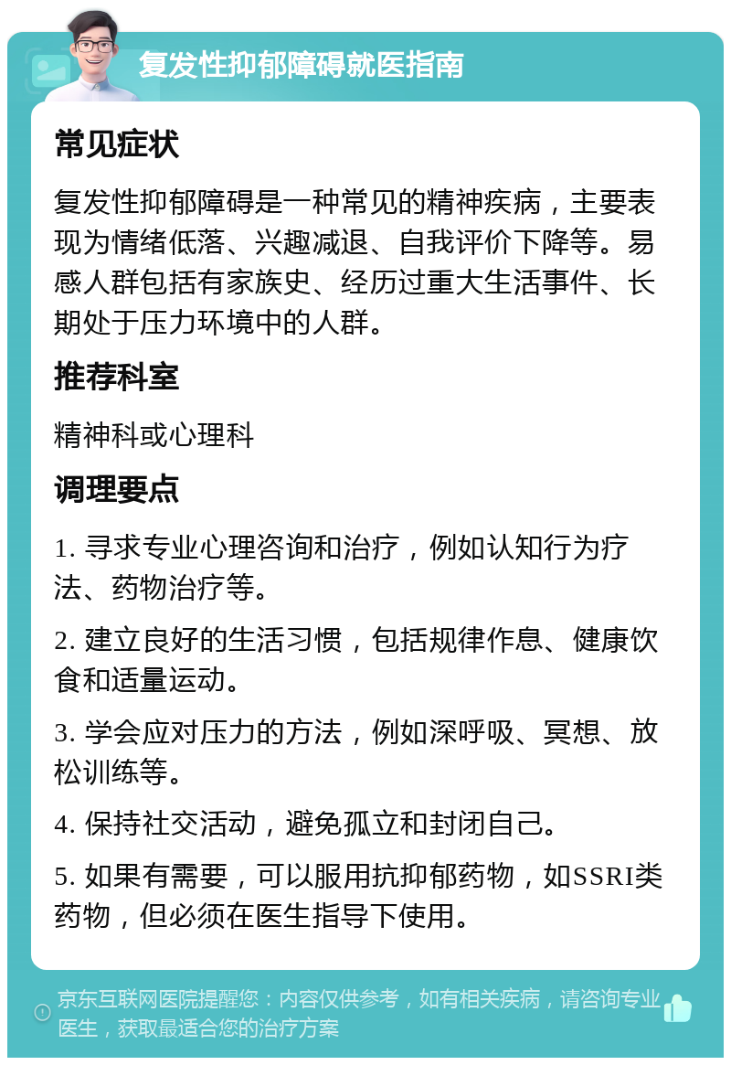 复发性抑郁障碍就医指南 常见症状 复发性抑郁障碍是一种常见的精神疾病，主要表现为情绪低落、兴趣减退、自我评价下降等。易感人群包括有家族史、经历过重大生活事件、长期处于压力环境中的人群。 推荐科室 精神科或心理科 调理要点 1. 寻求专业心理咨询和治疗，例如认知行为疗法、药物治疗等。 2. 建立良好的生活习惯，包括规律作息、健康饮食和适量运动。 3. 学会应对压力的方法，例如深呼吸、冥想、放松训练等。 4. 保持社交活动，避免孤立和封闭自己。 5. 如果有需要，可以服用抗抑郁药物，如SSRI类药物，但必须在医生指导下使用。