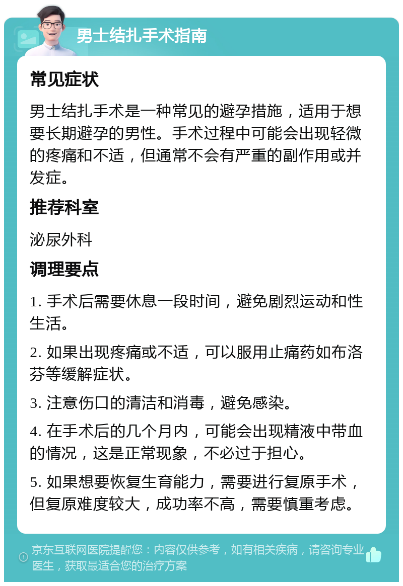 男士结扎手术指南 常见症状 男士结扎手术是一种常见的避孕措施，适用于想要长期避孕的男性。手术过程中可能会出现轻微的疼痛和不适，但通常不会有严重的副作用或并发症。 推荐科室 泌尿外科 调理要点 1. 手术后需要休息一段时间，避免剧烈运动和性生活。 2. 如果出现疼痛或不适，可以服用止痛药如布洛芬等缓解症状。 3. 注意伤口的清洁和消毒，避免感染。 4. 在手术后的几个月内，可能会出现精液中带血的情况，这是正常现象，不必过于担心。 5. 如果想要恢复生育能力，需要进行复原手术，但复原难度较大，成功率不高，需要慎重考虑。