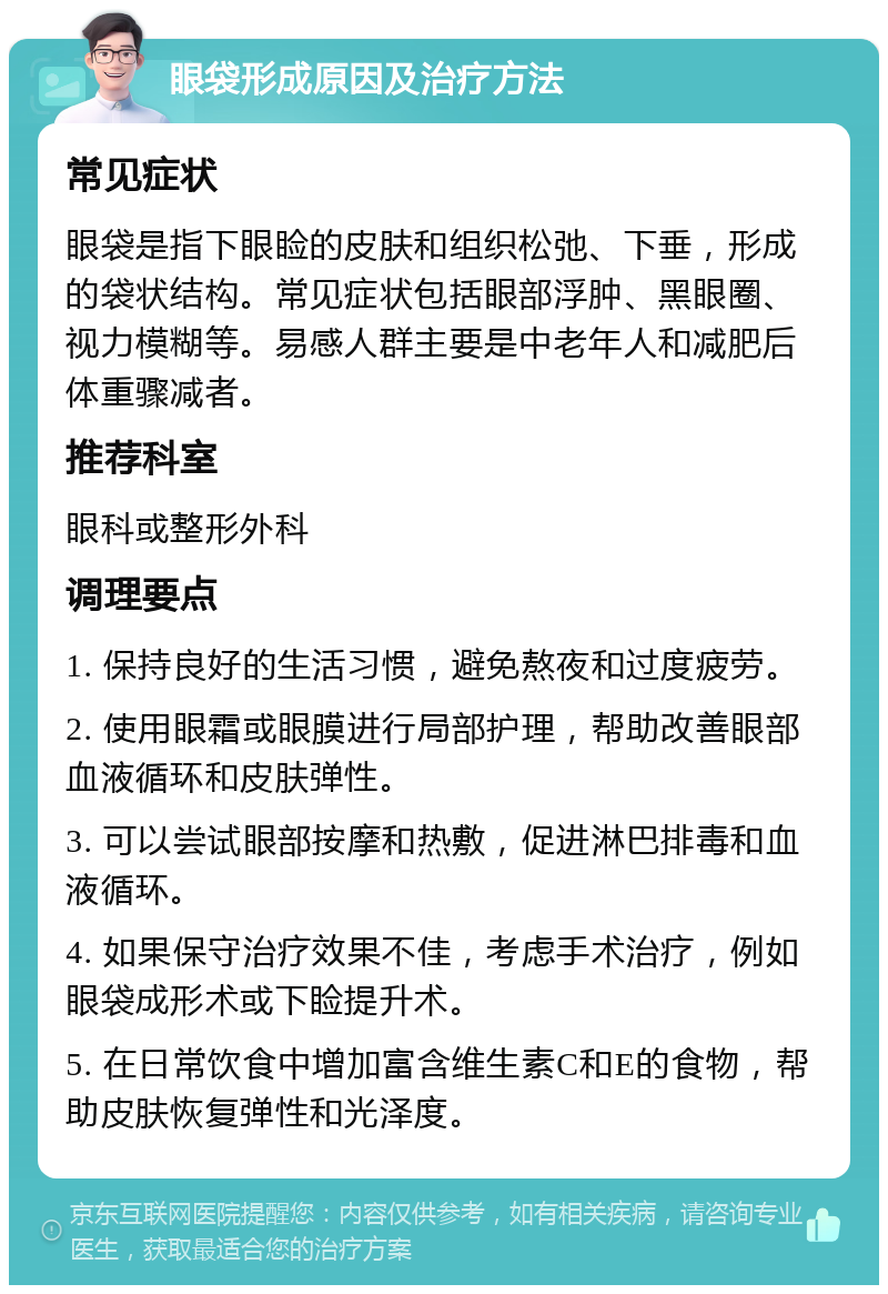 眼袋形成原因及治疗方法 常见症状 眼袋是指下眼睑的皮肤和组织松弛、下垂，形成的袋状结构。常见症状包括眼部浮肿、黑眼圈、视力模糊等。易感人群主要是中老年人和减肥后体重骤减者。 推荐科室 眼科或整形外科 调理要点 1. 保持良好的生活习惯，避免熬夜和过度疲劳。 2. 使用眼霜或眼膜进行局部护理，帮助改善眼部血液循环和皮肤弹性。 3. 可以尝试眼部按摩和热敷，促进淋巴排毒和血液循环。 4. 如果保守治疗效果不佳，考虑手术治疗，例如眼袋成形术或下睑提升术。 5. 在日常饮食中增加富含维生素C和E的食物，帮助皮肤恢复弹性和光泽度。