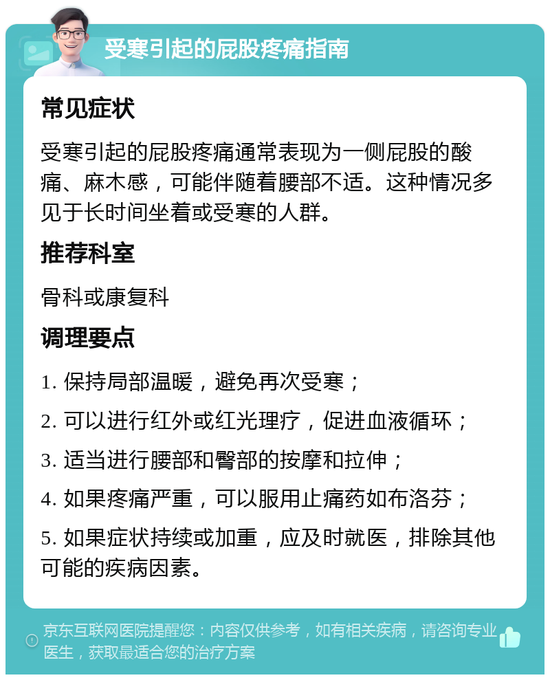 受寒引起的屁股疼痛指南 常见症状 受寒引起的屁股疼痛通常表现为一侧屁股的酸痛、麻木感，可能伴随着腰部不适。这种情况多见于长时间坐着或受寒的人群。 推荐科室 骨科或康复科 调理要点 1. 保持局部温暖，避免再次受寒； 2. 可以进行红外或红光理疗，促进血液循环； 3. 适当进行腰部和臀部的按摩和拉伸； 4. 如果疼痛严重，可以服用止痛药如布洛芬； 5. 如果症状持续或加重，应及时就医，排除其他可能的疾病因素。