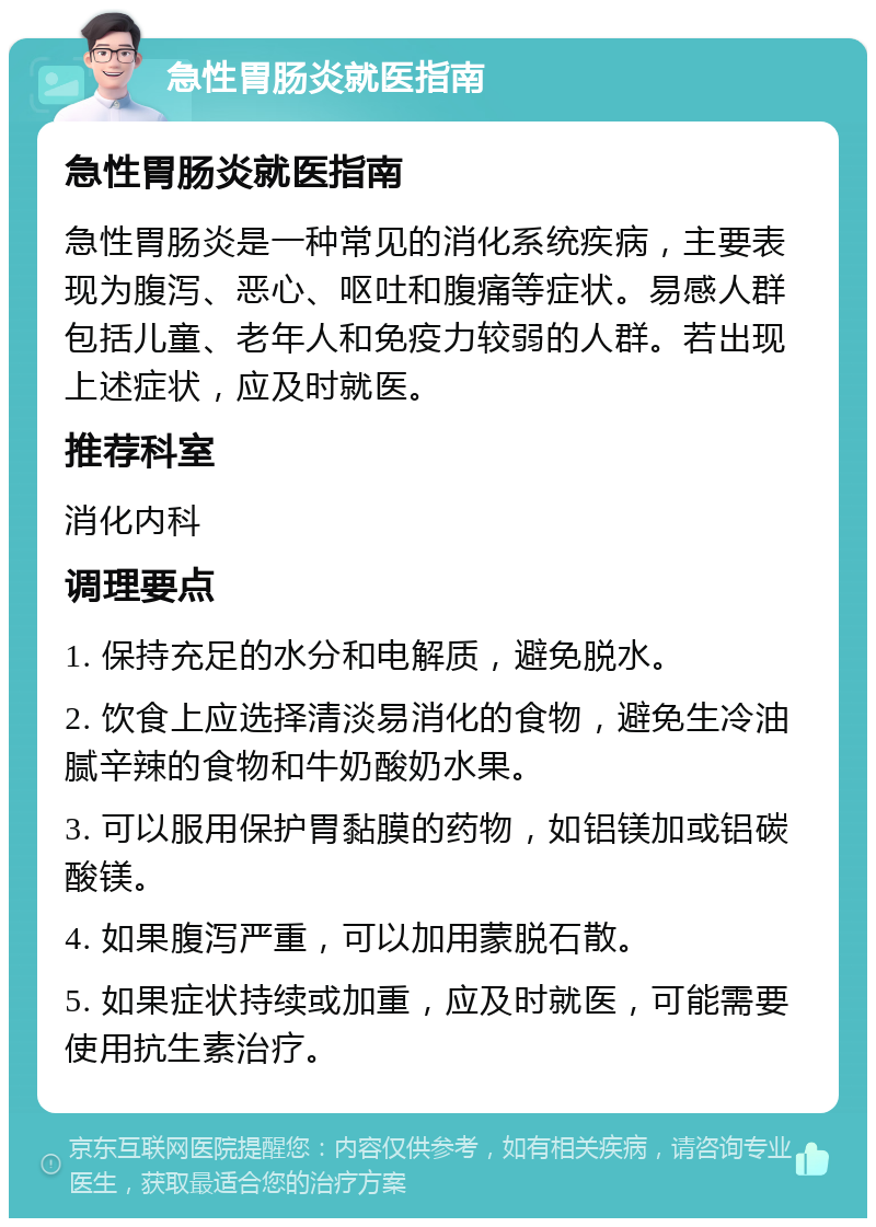 急性胃肠炎就医指南 急性胃肠炎就医指南 急性胃肠炎是一种常见的消化系统疾病，主要表现为腹泻、恶心、呕吐和腹痛等症状。易感人群包括儿童、老年人和免疫力较弱的人群。若出现上述症状，应及时就医。 推荐科室 消化内科 调理要点 1. 保持充足的水分和电解质，避免脱水。 2. 饮食上应选择清淡易消化的食物，避免生冷油腻辛辣的食物和牛奶酸奶水果。 3. 可以服用保护胃黏膜的药物，如铝镁加或铝碳酸镁。 4. 如果腹泻严重，可以加用蒙脱石散。 5. 如果症状持续或加重，应及时就医，可能需要使用抗生素治疗。