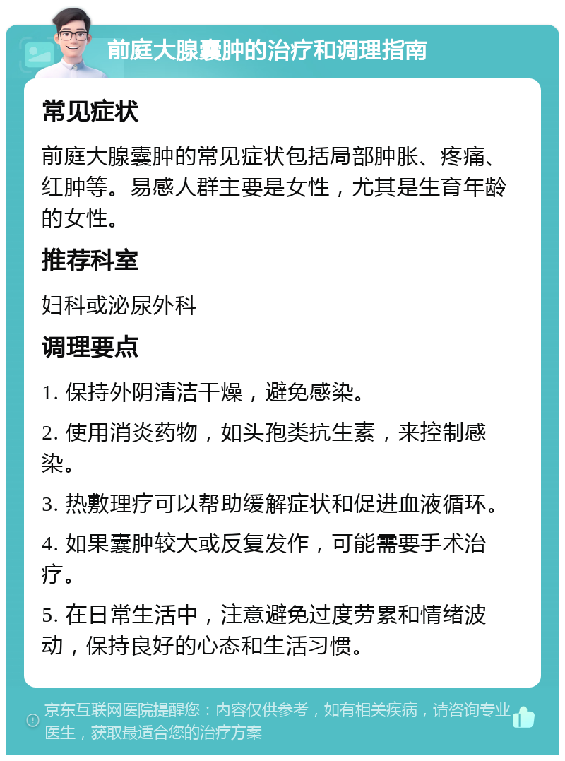 前庭大腺囊肿的治疗和调理指南 常见症状 前庭大腺囊肿的常见症状包括局部肿胀、疼痛、红肿等。易感人群主要是女性，尤其是生育年龄的女性。 推荐科室 妇科或泌尿外科 调理要点 1. 保持外阴清洁干燥，避免感染。 2. 使用消炎药物，如头孢类抗生素，来控制感染。 3. 热敷理疗可以帮助缓解症状和促进血液循环。 4. 如果囊肿较大或反复发作，可能需要手术治疗。 5. 在日常生活中，注意避免过度劳累和情绪波动，保持良好的心态和生活习惯。