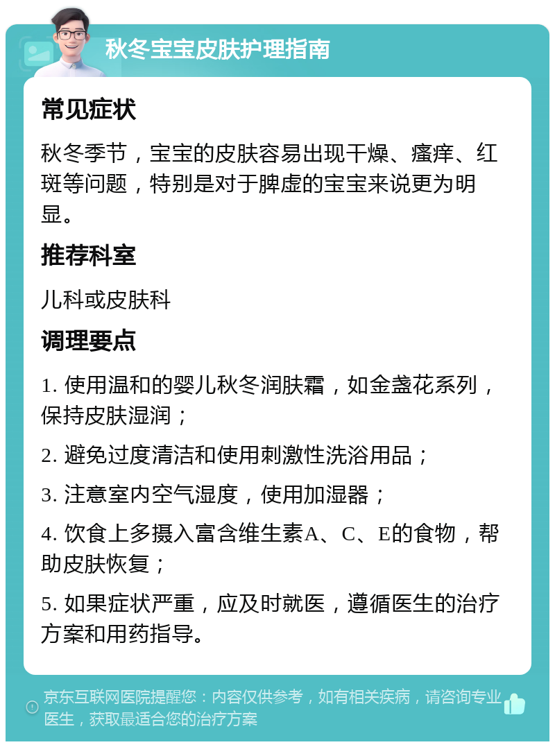 秋冬宝宝皮肤护理指南 常见症状 秋冬季节，宝宝的皮肤容易出现干燥、瘙痒、红斑等问题，特别是对于脾虚的宝宝来说更为明显。 推荐科室 儿科或皮肤科 调理要点 1. 使用温和的婴儿秋冬润肤霜，如金盏花系列，保持皮肤湿润； 2. 避免过度清洁和使用刺激性洗浴用品； 3. 注意室内空气湿度，使用加湿器； 4. 饮食上多摄入富含维生素A、C、E的食物，帮助皮肤恢复； 5. 如果症状严重，应及时就医，遵循医生的治疗方案和用药指导。