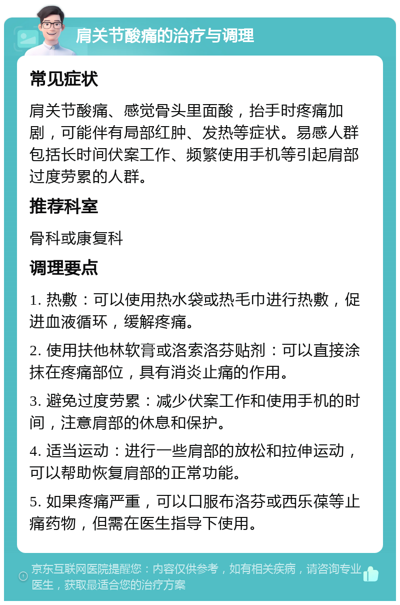 肩关节酸痛的治疗与调理 常见症状 肩关节酸痛、感觉骨头里面酸，抬手时疼痛加剧，可能伴有局部红肿、发热等症状。易感人群包括长时间伏案工作、频繁使用手机等引起肩部过度劳累的人群。 推荐科室 骨科或康复科 调理要点 1. 热敷：可以使用热水袋或热毛巾进行热敷，促进血液循环，缓解疼痛。 2. 使用扶他林软膏或洛索洛芬贴剂：可以直接涂抹在疼痛部位，具有消炎止痛的作用。 3. 避免过度劳累：减少伏案工作和使用手机的时间，注意肩部的休息和保护。 4. 适当运动：进行一些肩部的放松和拉伸运动，可以帮助恢复肩部的正常功能。 5. 如果疼痛严重，可以口服布洛芬或西乐葆等止痛药物，但需在医生指导下使用。