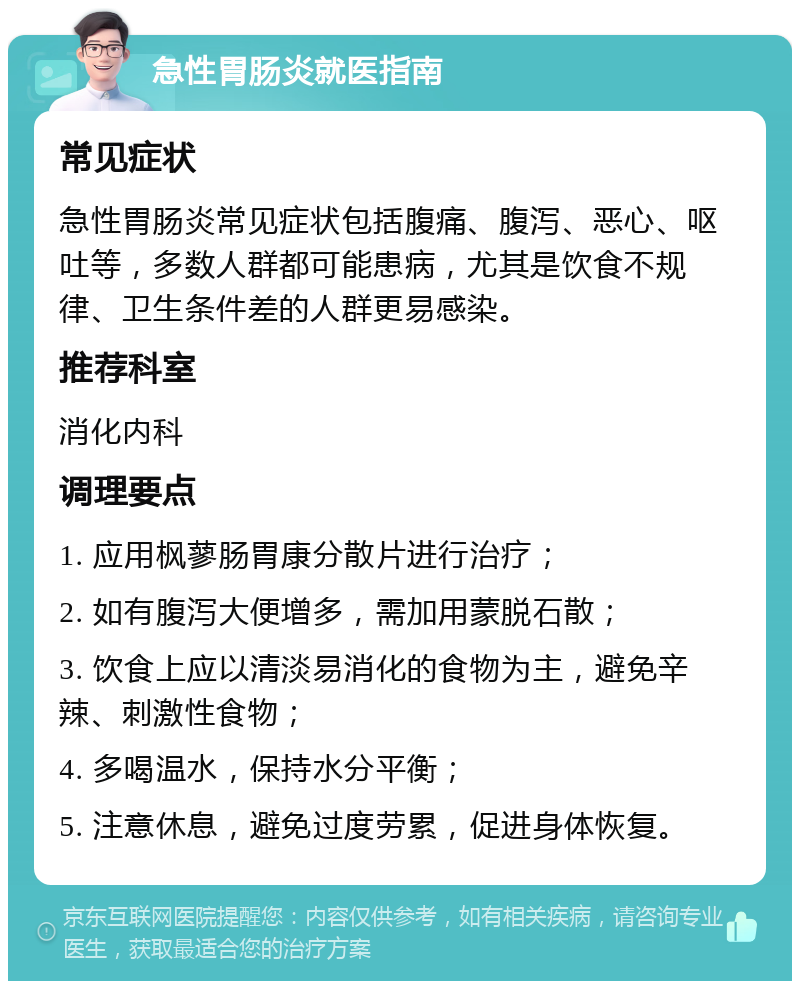 急性胃肠炎就医指南 常见症状 急性胃肠炎常见症状包括腹痛、腹泻、恶心、呕吐等，多数人群都可能患病，尤其是饮食不规律、卫生条件差的人群更易感染。 推荐科室 消化内科 调理要点 1. 应用枫蓼肠胃康分散片进行治疗； 2. 如有腹泻大便增多，需加用蒙脱石散； 3. 饮食上应以清淡易消化的食物为主，避免辛辣、刺激性食物； 4. 多喝温水，保持水分平衡； 5. 注意休息，避免过度劳累，促进身体恢复。