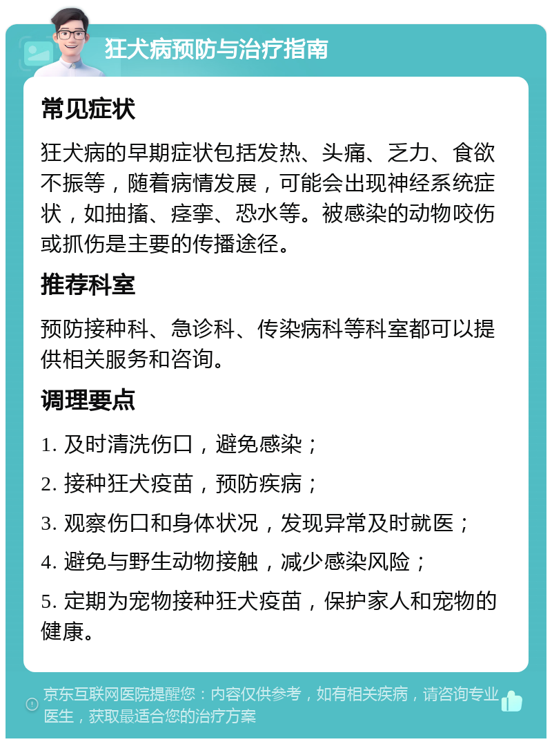 狂犬病预防与治疗指南 常见症状 狂犬病的早期症状包括发热、头痛、乏力、食欲不振等，随着病情发展，可能会出现神经系统症状，如抽搐、痉挛、恐水等。被感染的动物咬伤或抓伤是主要的传播途径。 推荐科室 预防接种科、急诊科、传染病科等科室都可以提供相关服务和咨询。 调理要点 1. 及时清洗伤口，避免感染； 2. 接种狂犬疫苗，预防疾病； 3. 观察伤口和身体状况，发现异常及时就医； 4. 避免与野生动物接触，减少感染风险； 5. 定期为宠物接种狂犬疫苗，保护家人和宠物的健康。