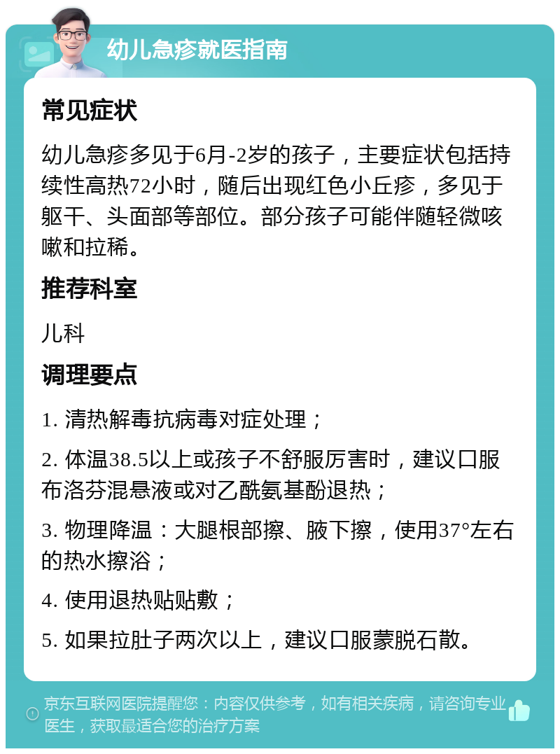 幼儿急疹就医指南 常见症状 幼儿急疹多见于6月-2岁的孩子，主要症状包括持续性高热72小时，随后出现红色小丘疹，多见于躯干、头面部等部位。部分孩子可能伴随轻微咳嗽和拉稀。 推荐科室 儿科 调理要点 1. 清热解毒抗病毒对症处理； 2. 体温38.5以上或孩子不舒服厉害时，建议口服布洛芬混悬液或对乙酰氨基酚退热； 3. 物理降温：大腿根部擦、腋下擦，使用37°左右的热水擦浴； 4. 使用退热贴贴敷； 5. 如果拉肚子两次以上，建议口服蒙脱石散。