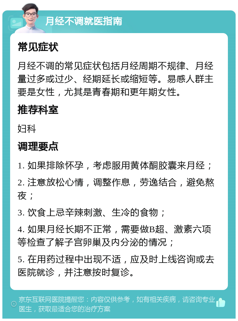 月经不调就医指南 常见症状 月经不调的常见症状包括月经周期不规律、月经量过多或过少、经期延长或缩短等。易感人群主要是女性，尤其是青春期和更年期女性。 推荐科室 妇科 调理要点 1. 如果排除怀孕，考虑服用黄体酮胶囊来月经； 2. 注意放松心情，调整作息，劳逸结合，避免熬夜； 3. 饮食上忌辛辣刺激、生冷的食物； 4. 如果月经长期不正常，需要做B超、激素六项等检查了解子宫卵巢及内分泌的情况； 5. 在用药过程中出现不适，应及时上线咨询或去医院就诊，并注意按时复诊。