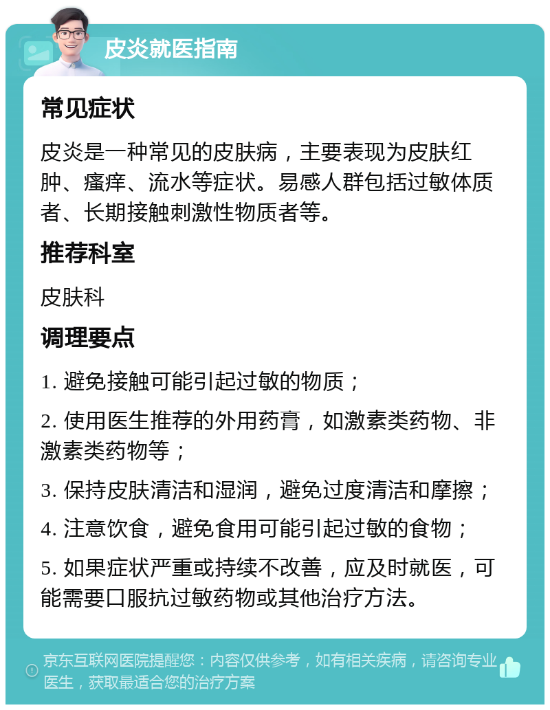 皮炎就医指南 常见症状 皮炎是一种常见的皮肤病，主要表现为皮肤红肿、瘙痒、流水等症状。易感人群包括过敏体质者、长期接触刺激性物质者等。 推荐科室 皮肤科 调理要点 1. 避免接触可能引起过敏的物质； 2. 使用医生推荐的外用药膏，如激素类药物、非激素类药物等； 3. 保持皮肤清洁和湿润，避免过度清洁和摩擦； 4. 注意饮食，避免食用可能引起过敏的食物； 5. 如果症状严重或持续不改善，应及时就医，可能需要口服抗过敏药物或其他治疗方法。