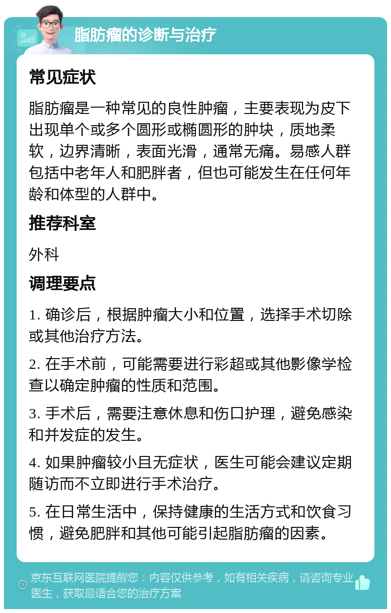 脂肪瘤的诊断与治疗 常见症状 脂肪瘤是一种常见的良性肿瘤，主要表现为皮下出现单个或多个圆形或椭圆形的肿块，质地柔软，边界清晰，表面光滑，通常无痛。易感人群包括中老年人和肥胖者，但也可能发生在任何年龄和体型的人群中。 推荐科室 外科 调理要点 1. 确诊后，根据肿瘤大小和位置，选择手术切除或其他治疗方法。 2. 在手术前，可能需要进行彩超或其他影像学检查以确定肿瘤的性质和范围。 3. 手术后，需要注意休息和伤口护理，避免感染和并发症的发生。 4. 如果肿瘤较小且无症状，医生可能会建议定期随访而不立即进行手术治疗。 5. 在日常生活中，保持健康的生活方式和饮食习惯，避免肥胖和其他可能引起脂肪瘤的因素。