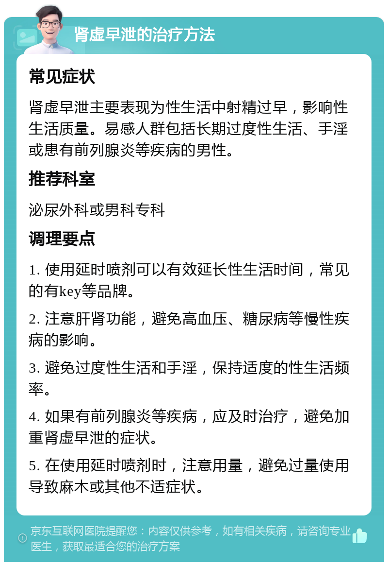 肾虚早泄的治疗方法 常见症状 肾虚早泄主要表现为性生活中射精过早，影响性生活质量。易感人群包括长期过度性生活、手淫或患有前列腺炎等疾病的男性。 推荐科室 泌尿外科或男科专科 调理要点 1. 使用延时喷剂可以有效延长性生活时间，常见的有key等品牌。 2. 注意肝肾功能，避免高血压、糖尿病等慢性疾病的影响。 3. 避免过度性生活和手淫，保持适度的性生活频率。 4. 如果有前列腺炎等疾病，应及时治疗，避免加重肾虚早泄的症状。 5. 在使用延时喷剂时，注意用量，避免过量使用导致麻木或其他不适症状。