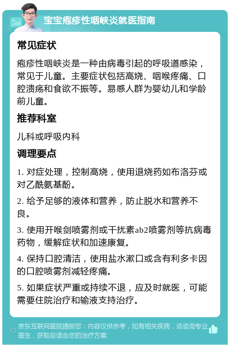 宝宝疱疹性咽峡炎就医指南 常见症状 疱疹性咽峡炎是一种由病毒引起的呼吸道感染，常见于儿童。主要症状包括高烧、咽喉疼痛、口腔溃疡和食欲不振等。易感人群为婴幼儿和学龄前儿童。 推荐科室 儿科或呼吸内科 调理要点 1. 对症处理，控制高烧，使用退烧药如布洛芬或对乙酰氨基酚。 2. 给予足够的液体和营养，防止脱水和营养不良。 3. 使用开喉剑喷雾剂或干扰素ab2喷雾剂等抗病毒药物，缓解症状和加速康复。 4. 保持口腔清洁，使用盐水漱口或含有利多卡因的口腔喷雾剂减轻疼痛。 5. 如果症状严重或持续不退，应及时就医，可能需要住院治疗和输液支持治疗。