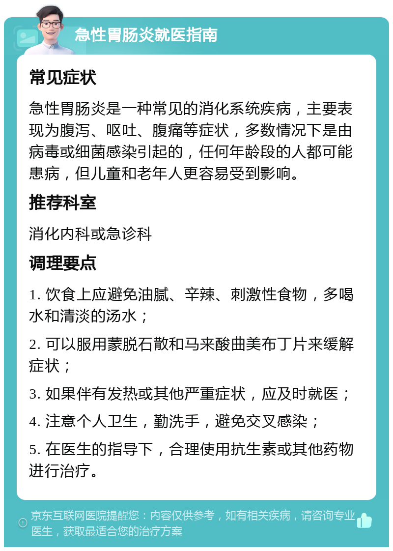 急性胃肠炎就医指南 常见症状 急性胃肠炎是一种常见的消化系统疾病，主要表现为腹泻、呕吐、腹痛等症状，多数情况下是由病毒或细菌感染引起的，任何年龄段的人都可能患病，但儿童和老年人更容易受到影响。 推荐科室 消化内科或急诊科 调理要点 1. 饮食上应避免油腻、辛辣、刺激性食物，多喝水和清淡的汤水； 2. 可以服用蒙脱石散和马来酸曲美布丁片来缓解症状； 3. 如果伴有发热或其他严重症状，应及时就医； 4. 注意个人卫生，勤洗手，避免交叉感染； 5. 在医生的指导下，合理使用抗生素或其他药物进行治疗。