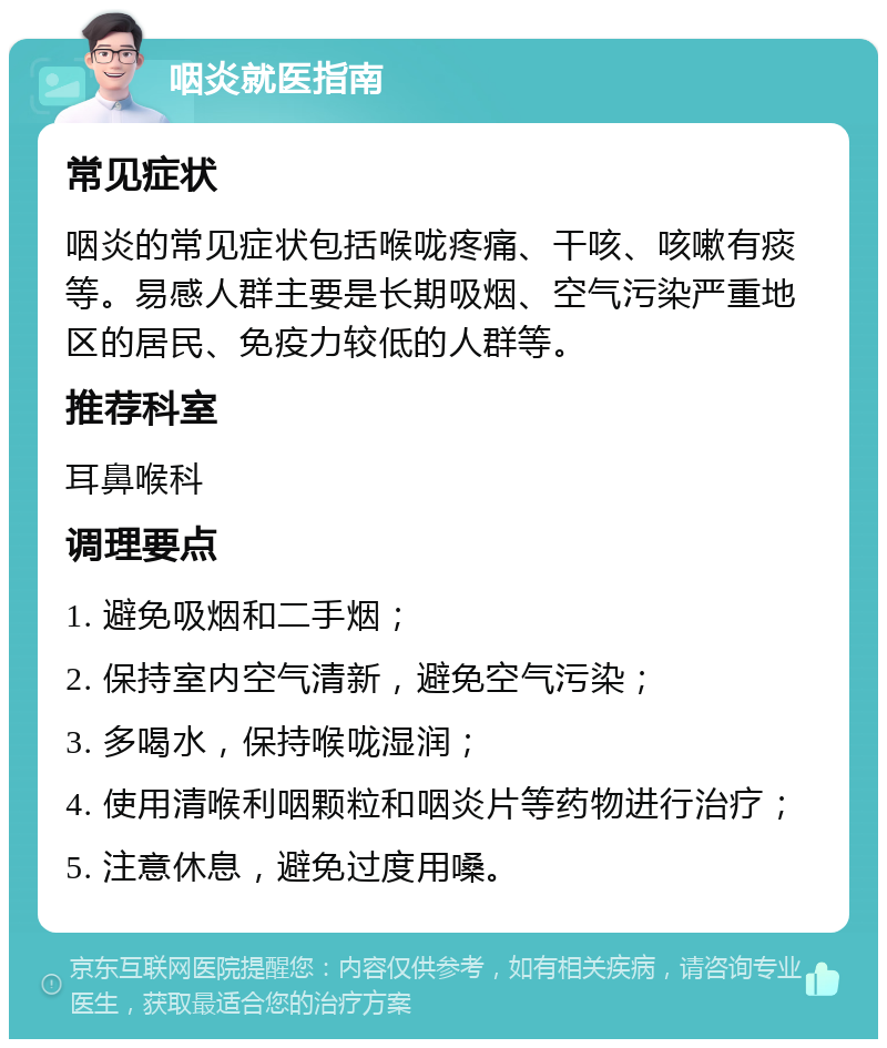 咽炎就医指南 常见症状 咽炎的常见症状包括喉咙疼痛、干咳、咳嗽有痰等。易感人群主要是长期吸烟、空气污染严重地区的居民、免疫力较低的人群等。 推荐科室 耳鼻喉科 调理要点 1. 避免吸烟和二手烟； 2. 保持室内空气清新，避免空气污染； 3. 多喝水，保持喉咙湿润； 4. 使用清喉利咽颗粒和咽炎片等药物进行治疗； 5. 注意休息，避免过度用嗓。