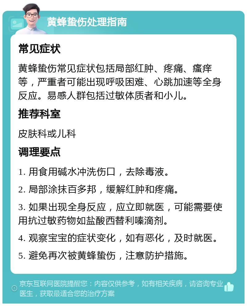 黄蜂蛰伤处理指南 常见症状 黄蜂蛰伤常见症状包括局部红肿、疼痛、瘙痒等，严重者可能出现呼吸困难、心跳加速等全身反应。易感人群包括过敏体质者和小儿。 推荐科室 皮肤科或儿科 调理要点 1. 用食用碱水冲洗伤口，去除毒液。 2. 局部涂抹百多邦，缓解红肿和疼痛。 3. 如果出现全身反应，应立即就医，可能需要使用抗过敏药物如盐酸西替利嗪滴剂。 4. 观察宝宝的症状变化，如有恶化，及时就医。 5. 避免再次被黄蜂蛰伤，注意防护措施。