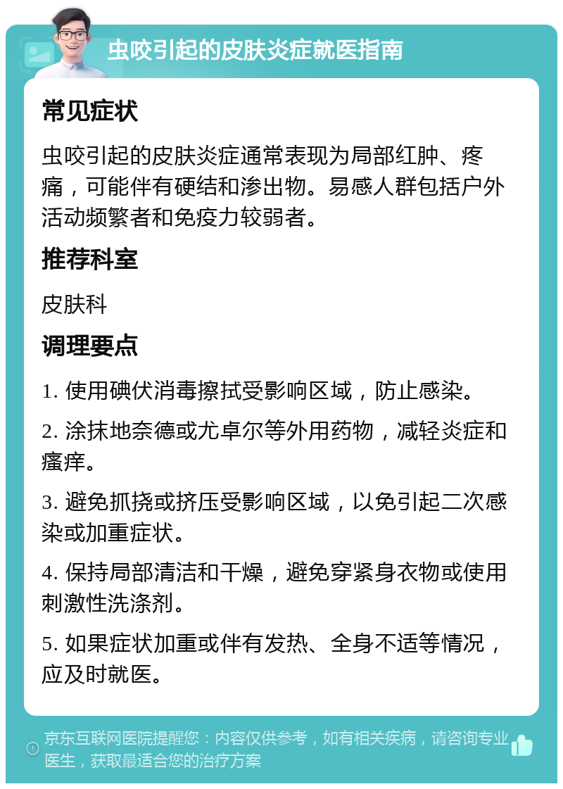 虫咬引起的皮肤炎症就医指南 常见症状 虫咬引起的皮肤炎症通常表现为局部红肿、疼痛，可能伴有硬结和渗出物。易感人群包括户外活动频繁者和免疫力较弱者。 推荐科室 皮肤科 调理要点 1. 使用碘伏消毒擦拭受影响区域，防止感染。 2. 涂抹地奈德或尤卓尔等外用药物，减轻炎症和瘙痒。 3. 避免抓挠或挤压受影响区域，以免引起二次感染或加重症状。 4. 保持局部清洁和干燥，避免穿紧身衣物或使用刺激性洗涤剂。 5. 如果症状加重或伴有发热、全身不适等情况，应及时就医。