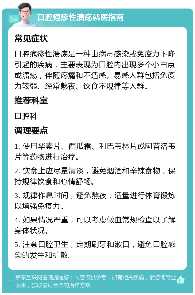 口腔疱疹性溃疡就医指南 常见症状 口腔疱疹性溃疡是一种由病毒感染或免疫力下降引起的疾病，主要表现为口腔内出现多个小白点或溃疡，伴随疼痛和不适感。易感人群包括免疫力较弱、经常熬夜、饮食不规律等人群。 推荐科室 口腔科 调理要点 1. 使用华素片、西瓜霜、利巴韦林片或阿昔洛韦片等药物进行治疗。 2. 饮食上应尽量清淡，避免烟酒和辛辣食物，保持规律饮食和心情舒畅。 3. 规律作息时间，避免熬夜，适量进行体育锻炼以增强免疫力。 4. 如果情况严重，可以考虑做血常规检查以了解身体状况。 5. 注意口腔卫生，定期刷牙和漱口，避免口腔感染的发生和扩散。