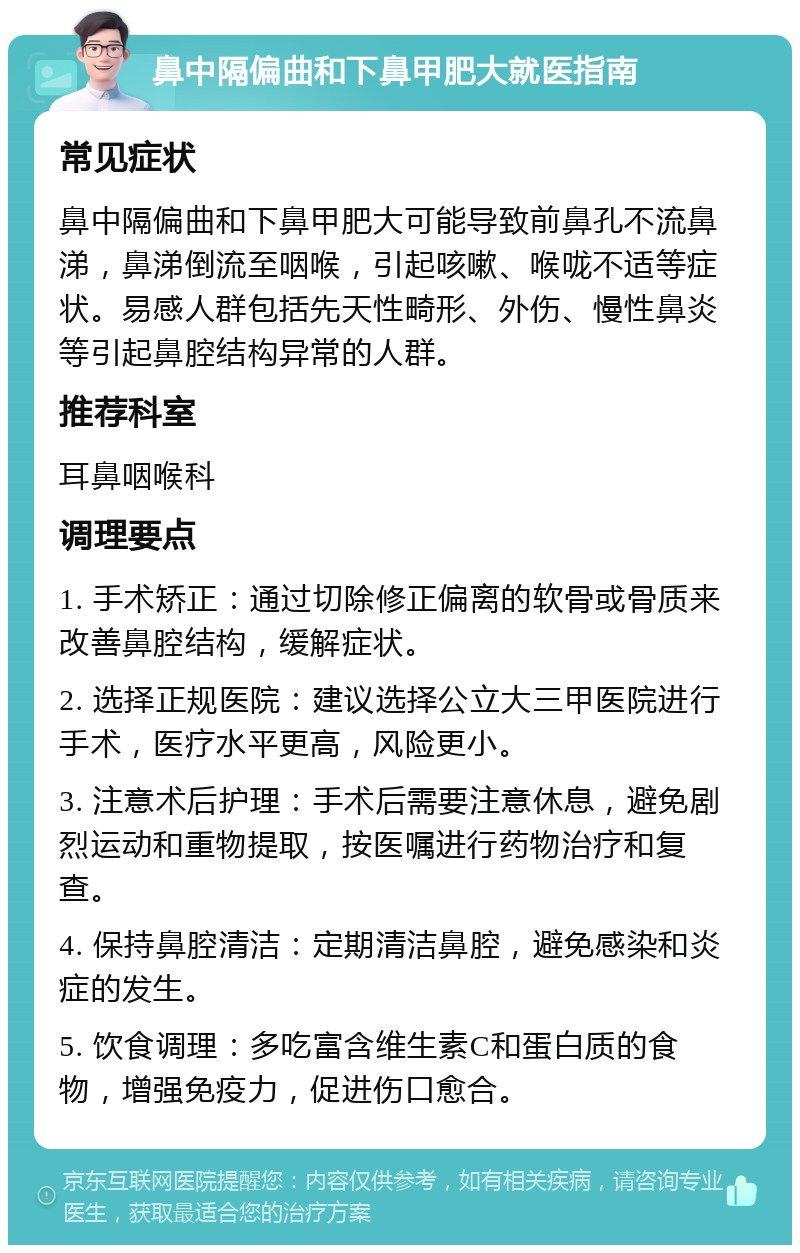 鼻中隔偏曲和下鼻甲肥大就医指南 常见症状 鼻中隔偏曲和下鼻甲肥大可能导致前鼻孔不流鼻涕，鼻涕倒流至咽喉，引起咳嗽、喉咙不适等症状。易感人群包括先天性畸形、外伤、慢性鼻炎等引起鼻腔结构异常的人群。 推荐科室 耳鼻咽喉科 调理要点 1. 手术矫正：通过切除修正偏离的软骨或骨质来改善鼻腔结构，缓解症状。 2. 选择正规医院：建议选择公立大三甲医院进行手术，医疗水平更高，风险更小。 3. 注意术后护理：手术后需要注意休息，避免剧烈运动和重物提取，按医嘱进行药物治疗和复查。 4. 保持鼻腔清洁：定期清洁鼻腔，避免感染和炎症的发生。 5. 饮食调理：多吃富含维生素C和蛋白质的食物，增强免疫力，促进伤口愈合。