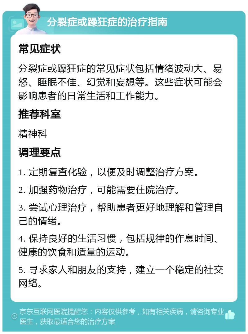 分裂症或躁狂症的治疗指南 常见症状 分裂症或躁狂症的常见症状包括情绪波动大、易怒、睡眠不佳、幻觉和妄想等。这些症状可能会影响患者的日常生活和工作能力。 推荐科室 精神科 调理要点 1. 定期复查化验，以便及时调整治疗方案。 2. 加强药物治疗，可能需要住院治疗。 3. 尝试心理治疗，帮助患者更好地理解和管理自己的情绪。 4. 保持良好的生活习惯，包括规律的作息时间、健康的饮食和适量的运动。 5. 寻求家人和朋友的支持，建立一个稳定的社交网络。