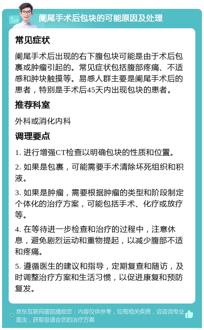 阑尾手术后包块的可能原因及处理 常见症状 阑尾手术后出现的右下腹包块可能是由于术后包裹或肿瘤引起的。常见症状包括腹部疼痛、不适感和肿块触摸等。易感人群主要是阑尾手术后的患者，特别是手术后45天内出现包块的患者。 推荐科室 外科或消化内科 调理要点 1. 进行增强CT检查以明确包块的性质和位置。 2. 如果是包裹，可能需要手术清除坏死组织和积液。 3. 如果是肿瘤，需要根据肿瘤的类型和阶段制定个体化的治疗方案，可能包括手术、化疗或放疗等。 4. 在等待进一步检查和治疗的过程中，注意休息，避免剧烈运动和重物提起，以减少腹部不适和疼痛。 5. 遵循医生的建议和指导，定期复查和随访，及时调整治疗方案和生活习惯，以促进康复和预防复发。