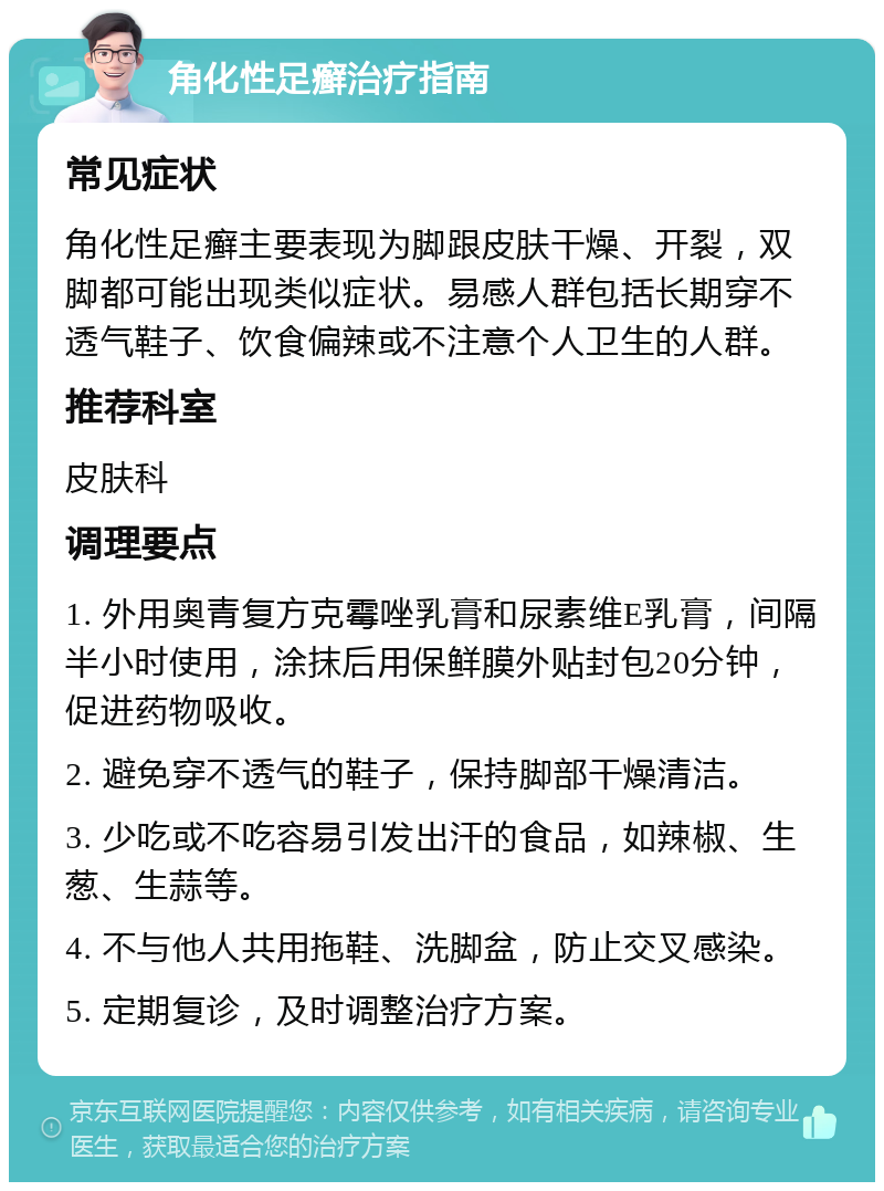 角化性足癣治疗指南 常见症状 角化性足癣主要表现为脚跟皮肤干燥、开裂，双脚都可能出现类似症状。易感人群包括长期穿不透气鞋子、饮食偏辣或不注意个人卫生的人群。 推荐科室 皮肤科 调理要点 1. 外用奥青复方克霉唑乳膏和尿素维E乳膏，间隔半小时使用，涂抹后用保鲜膜外贴封包20分钟，促进药物吸收。 2. 避免穿不透气的鞋子，保持脚部干燥清洁。 3. 少吃或不吃容易引发出汗的食品，如辣椒、生葱、生蒜等。 4. 不与他人共用拖鞋、洗脚盆，防止交叉感染。 5. 定期复诊，及时调整治疗方案。