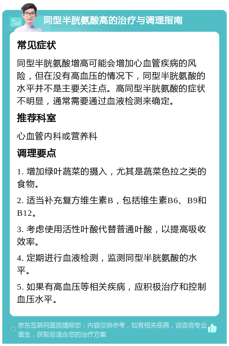 同型半胱氨酸高的治疗与调理指南 常见症状 同型半胱氨酸增高可能会增加心血管疾病的风险，但在没有高血压的情况下，同型半胱氨酸的水平并不是主要关注点。高同型半胱氨酸的症状不明显，通常需要通过血液检测来确定。 推荐科室 心血管内科或营养科 调理要点 1. 增加绿叶蔬菜的摄入，尤其是蔬菜色拉之类的食物。 2. 适当补充复方维生素B，包括维生素B6、B9和B12。 3. 考虑使用活性叶酸代替普通叶酸，以提高吸收效率。 4. 定期进行血液检测，监测同型半胱氨酸的水平。 5. 如果有高血压等相关疾病，应积极治疗和控制血压水平。