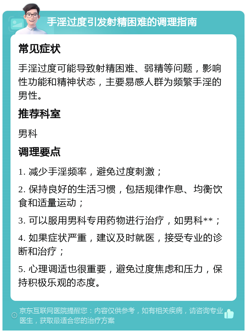 手淫过度引发射精困难的调理指南 常见症状 手淫过度可能导致射精困难、弱精等问题，影响性功能和精神状态，主要易感人群为频繁手淫的男性。 推荐科室 男科 调理要点 1. 减少手淫频率，避免过度刺激； 2. 保持良好的生活习惯，包括规律作息、均衡饮食和适量运动； 3. 可以服用男科专用药物进行治疗，如男科**； 4. 如果症状严重，建议及时就医，接受专业的诊断和治疗； 5. 心理调适也很重要，避免过度焦虑和压力，保持积极乐观的态度。