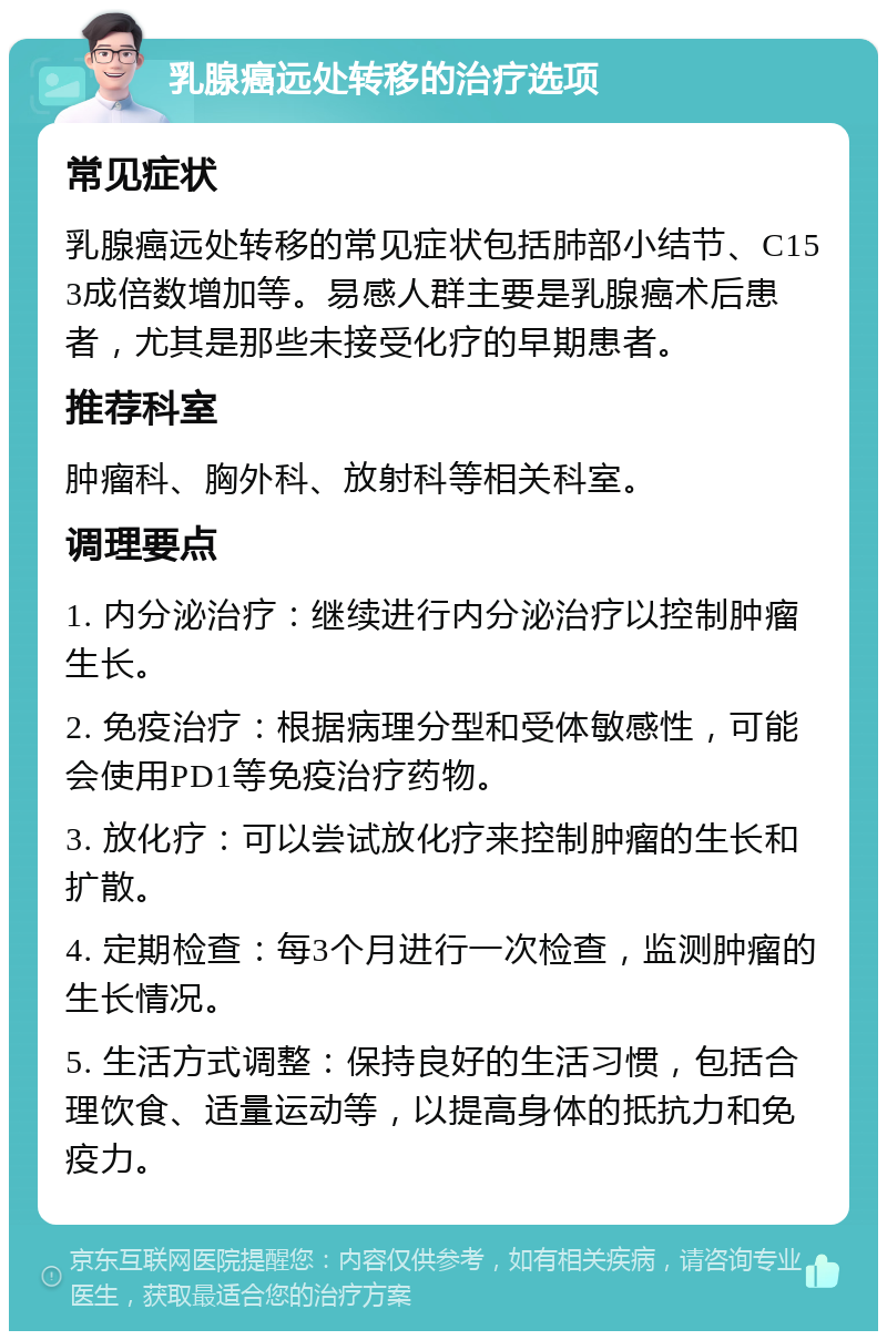 乳腺癌远处转移的治疗选项 常见症状 乳腺癌远处转移的常见症状包括肺部小结节、C153成倍数增加等。易感人群主要是乳腺癌术后患者，尤其是那些未接受化疗的早期患者。 推荐科室 肿瘤科、胸外科、放射科等相关科室。 调理要点 1. 内分泌治疗：继续进行内分泌治疗以控制肿瘤生长。 2. 免疫治疗：根据病理分型和受体敏感性，可能会使用PD1等免疫治疗药物。 3. 放化疗：可以尝试放化疗来控制肿瘤的生长和扩散。 4. 定期检查：每3个月进行一次检查，监测肿瘤的生长情况。 5. 生活方式调整：保持良好的生活习惯，包括合理饮食、适量运动等，以提高身体的抵抗力和免疫力。