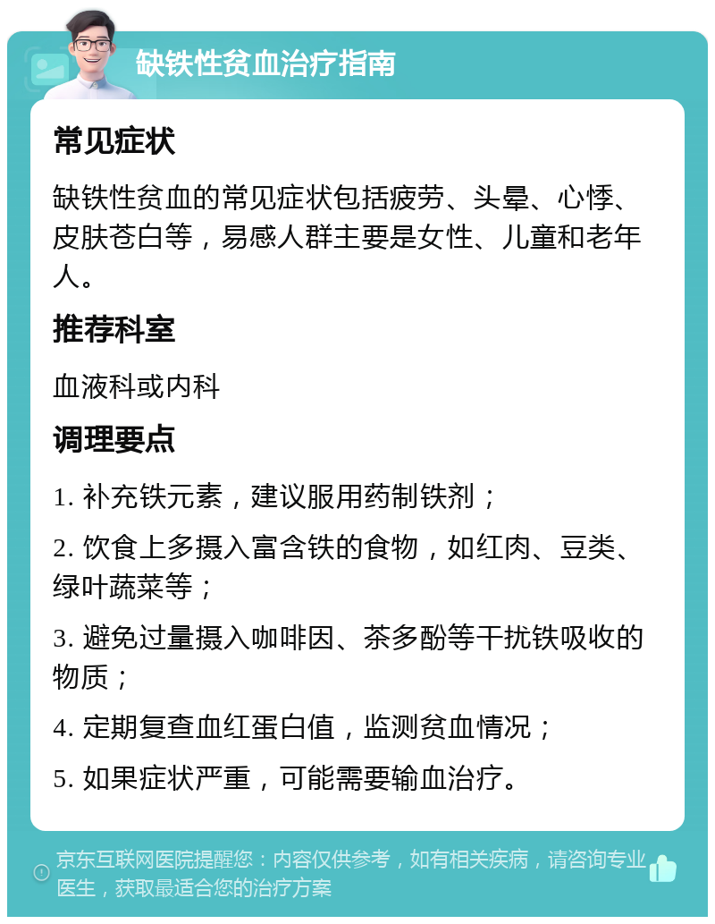 缺铁性贫血治疗指南 常见症状 缺铁性贫血的常见症状包括疲劳、头晕、心悸、皮肤苍白等，易感人群主要是女性、儿童和老年人。 推荐科室 血液科或内科 调理要点 1. 补充铁元素，建议服用药制铁剂； 2. 饮食上多摄入富含铁的食物，如红肉、豆类、绿叶蔬菜等； 3. 避免过量摄入咖啡因、茶多酚等干扰铁吸收的物质； 4. 定期复查血红蛋白值，监测贫血情况； 5. 如果症状严重，可能需要输血治疗。