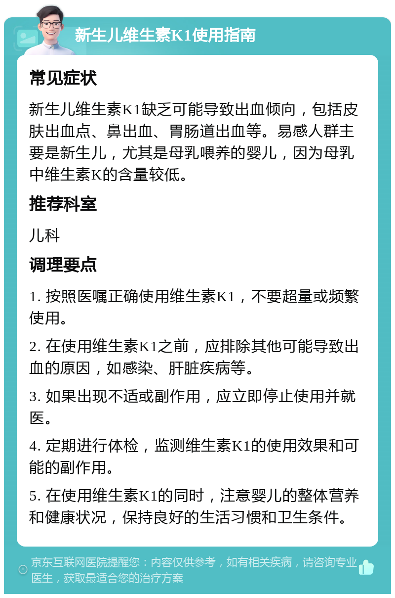 新生儿维生素K1使用指南 常见症状 新生儿维生素K1缺乏可能导致出血倾向，包括皮肤出血点、鼻出血、胃肠道出血等。易感人群主要是新生儿，尤其是母乳喂养的婴儿，因为母乳中维生素K的含量较低。 推荐科室 儿科 调理要点 1. 按照医嘱正确使用维生素K1，不要超量或频繁使用。 2. 在使用维生素K1之前，应排除其他可能导致出血的原因，如感染、肝脏疾病等。 3. 如果出现不适或副作用，应立即停止使用并就医。 4. 定期进行体检，监测维生素K1的使用效果和可能的副作用。 5. 在使用维生素K1的同时，注意婴儿的整体营养和健康状况，保持良好的生活习惯和卫生条件。