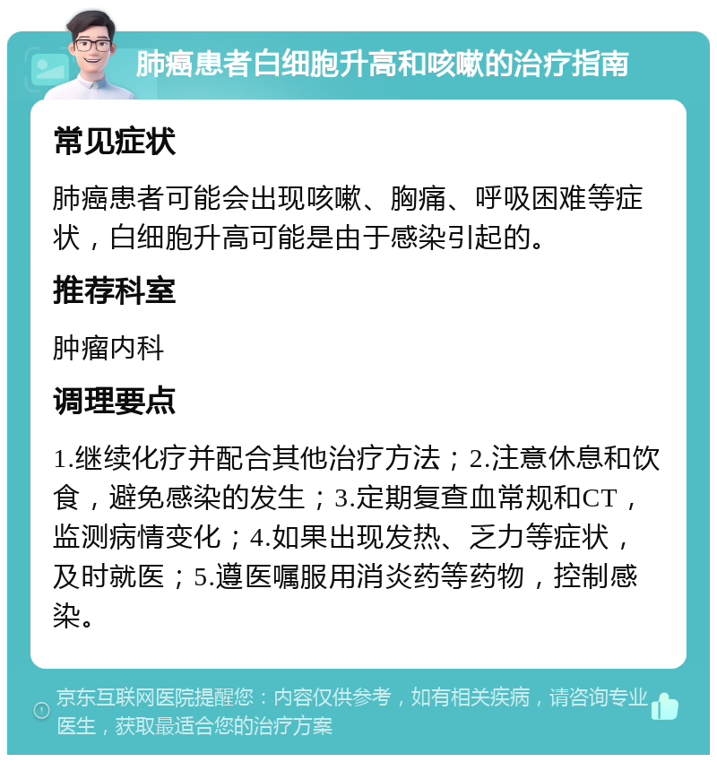 肺癌患者白细胞升高和咳嗽的治疗指南 常见症状 肺癌患者可能会出现咳嗽、胸痛、呼吸困难等症状，白细胞升高可能是由于感染引起的。 推荐科室 肿瘤内科 调理要点 1.继续化疗并配合其他治疗方法；2.注意休息和饮食，避免感染的发生；3.定期复查血常规和CT，监测病情变化；4.如果出现发热、乏力等症状，及时就医；5.遵医嘱服用消炎药等药物，控制感染。