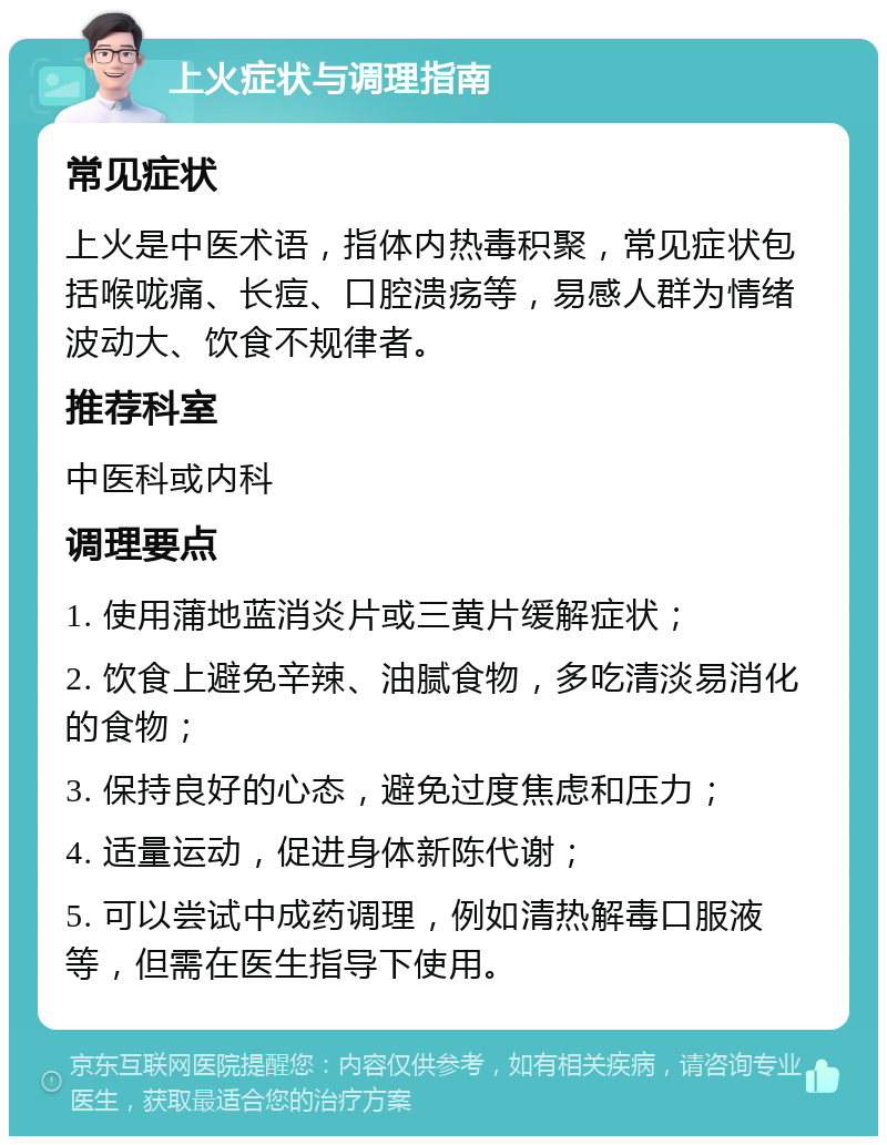 上火症状与调理指南 常见症状 上火是中医术语，指体内热毒积聚，常见症状包括喉咙痛、长痘、口腔溃疡等，易感人群为情绪波动大、饮食不规律者。 推荐科室 中医科或内科 调理要点 1. 使用蒲地蓝消炎片或三黄片缓解症状； 2. 饮食上避免辛辣、油腻食物，多吃清淡易消化的食物； 3. 保持良好的心态，避免过度焦虑和压力； 4. 适量运动，促进身体新陈代谢； 5. 可以尝试中成药调理，例如清热解毒口服液等，但需在医生指导下使用。