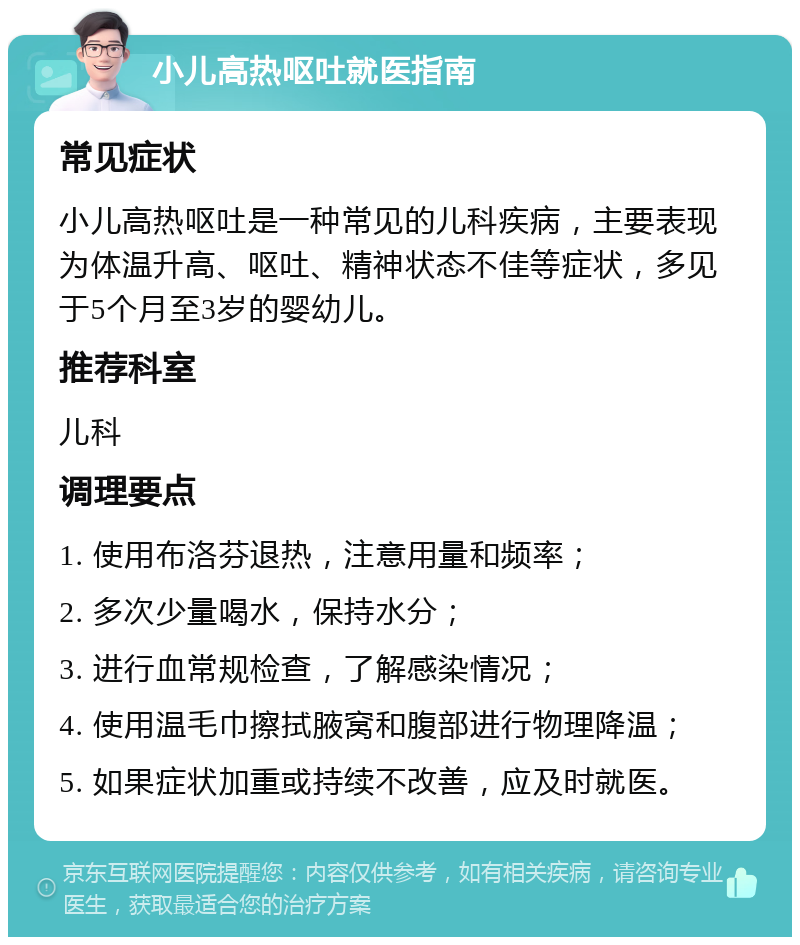 小儿高热呕吐就医指南 常见症状 小儿高热呕吐是一种常见的儿科疾病，主要表现为体温升高、呕吐、精神状态不佳等症状，多见于5个月至3岁的婴幼儿。 推荐科室 儿科 调理要点 1. 使用布洛芬退热，注意用量和频率； 2. 多次少量喝水，保持水分； 3. 进行血常规检查，了解感染情况； 4. 使用温毛巾擦拭腋窝和腹部进行物理降温； 5. 如果症状加重或持续不改善，应及时就医。