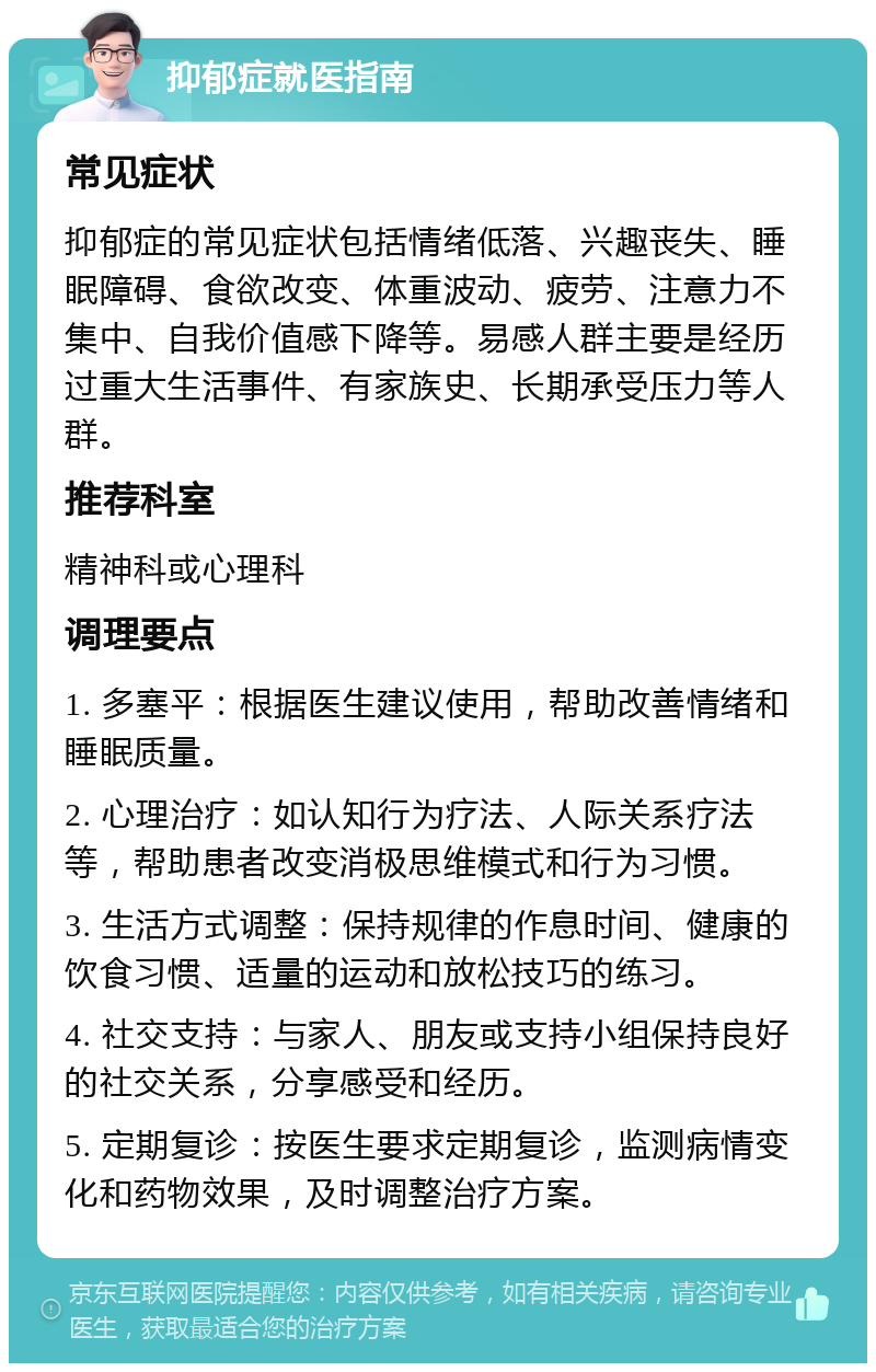 抑郁症就医指南 常见症状 抑郁症的常见症状包括情绪低落、兴趣丧失、睡眠障碍、食欲改变、体重波动、疲劳、注意力不集中、自我价值感下降等。易感人群主要是经历过重大生活事件、有家族史、长期承受压力等人群。 推荐科室 精神科或心理科 调理要点 1. 多塞平：根据医生建议使用，帮助改善情绪和睡眠质量。 2. 心理治疗：如认知行为疗法、人际关系疗法等，帮助患者改变消极思维模式和行为习惯。 3. 生活方式调整：保持规律的作息时间、健康的饮食习惯、适量的运动和放松技巧的练习。 4. 社交支持：与家人、朋友或支持小组保持良好的社交关系，分享感受和经历。 5. 定期复诊：按医生要求定期复诊，监测病情变化和药物效果，及时调整治疗方案。