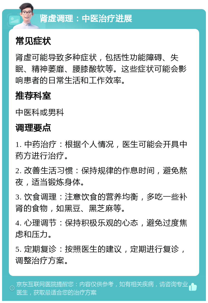 肾虚调理：中医治疗进展 常见症状 肾虚可能导致多种症状，包括性功能障碍、失眠、精神萎靡、腰膝酸软等。这些症状可能会影响患者的日常生活和工作效率。 推荐科室 中医科或男科 调理要点 1. 中药治疗：根据个人情况，医生可能会开具中药方进行治疗。 2. 改善生活习惯：保持规律的作息时间，避免熬夜，适当锻炼身体。 3. 饮食调理：注意饮食的营养均衡，多吃一些补肾的食物，如黑豆、黑芝麻等。 4. 心理调节：保持积极乐观的心态，避免过度焦虑和压力。 5. 定期复诊：按照医生的建议，定期进行复诊，调整治疗方案。