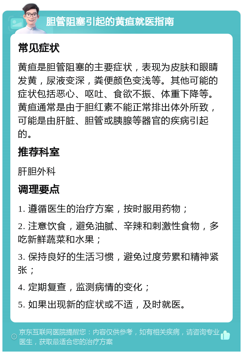 胆管阻塞引起的黄疸就医指南 常见症状 黄疸是胆管阻塞的主要症状，表现为皮肤和眼睛发黄，尿液变深，粪便颜色变浅等。其他可能的症状包括恶心、呕吐、食欲不振、体重下降等。黄疸通常是由于胆红素不能正常排出体外所致，可能是由肝脏、胆管或胰腺等器官的疾病引起的。 推荐科室 肝胆外科 调理要点 1. 遵循医生的治疗方案，按时服用药物； 2. 注意饮食，避免油腻、辛辣和刺激性食物，多吃新鲜蔬菜和水果； 3. 保持良好的生活习惯，避免过度劳累和精神紧张； 4. 定期复查，监测病情的变化； 5. 如果出现新的症状或不适，及时就医。