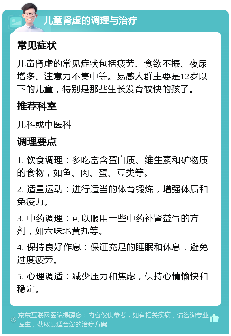 儿童肾虚的调理与治疗 常见症状 儿童肾虚的常见症状包括疲劳、食欲不振、夜尿增多、注意力不集中等。易感人群主要是12岁以下的儿童，特别是那些生长发育较快的孩子。 推荐科室 儿科或中医科 调理要点 1. 饮食调理：多吃富含蛋白质、维生素和矿物质的食物，如鱼、肉、蛋、豆类等。 2. 适量运动：进行适当的体育锻炼，增强体质和免疫力。 3. 中药调理：可以服用一些中药补肾益气的方剂，如六味地黄丸等。 4. 保持良好作息：保证充足的睡眠和休息，避免过度疲劳。 5. 心理调适：减少压力和焦虑，保持心情愉快和稳定。