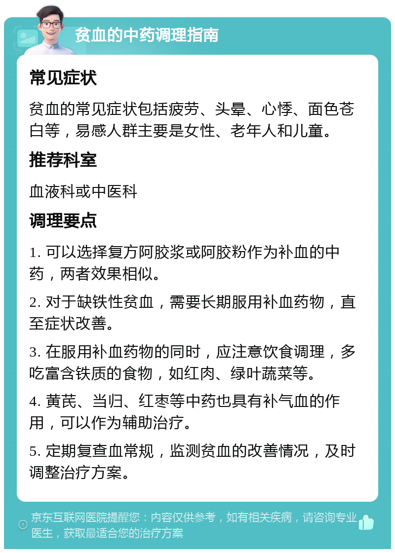 贫血的中药调理指南 常见症状 贫血的常见症状包括疲劳、头晕、心悸、面色苍白等，易感人群主要是女性、老年人和儿童。 推荐科室 血液科或中医科 调理要点 1. 可以选择复方阿胶浆或阿胶粉作为补血的中药，两者效果相似。 2. 对于缺铁性贫血，需要长期服用补血药物，直至症状改善。 3. 在服用补血药物的同时，应注意饮食调理，多吃富含铁质的食物，如红肉、绿叶蔬菜等。 4. 黄芪、当归、红枣等中药也具有补气血的作用，可以作为辅助治疗。 5. 定期复查血常规，监测贫血的改善情况，及时调整治疗方案。