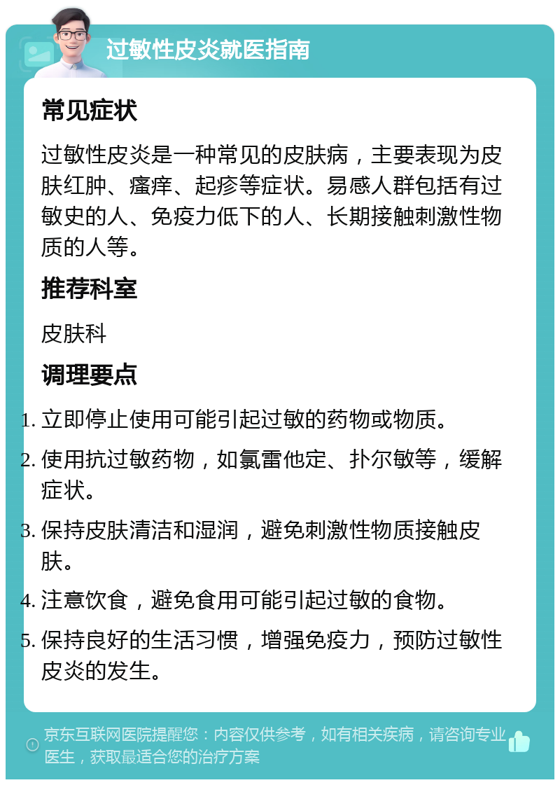 过敏性皮炎就医指南 常见症状 过敏性皮炎是一种常见的皮肤病，主要表现为皮肤红肿、瘙痒、起疹等症状。易感人群包括有过敏史的人、免疫力低下的人、长期接触刺激性物质的人等。 推荐科室 皮肤科 调理要点 立即停止使用可能引起过敏的药物或物质。 使用抗过敏药物，如氯雷他定、扑尔敏等，缓解症状。 保持皮肤清洁和湿润，避免刺激性物质接触皮肤。 注意饮食，避免食用可能引起过敏的食物。 保持良好的生活习惯，增强免疫力，预防过敏性皮炎的发生。