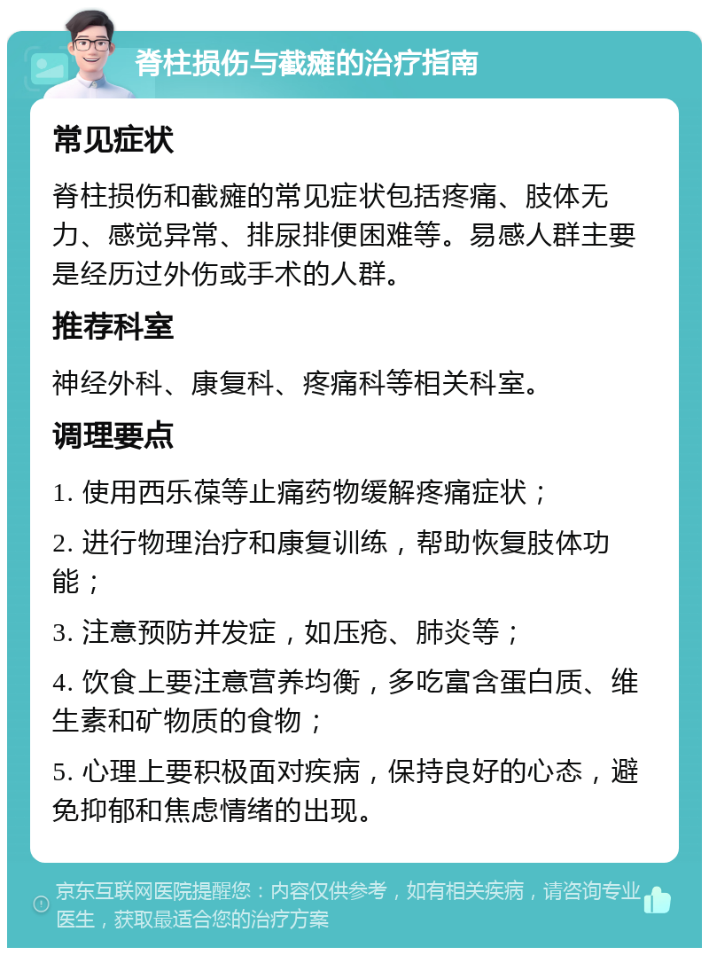 脊柱损伤与截瘫的治疗指南 常见症状 脊柱损伤和截瘫的常见症状包括疼痛、肢体无力、感觉异常、排尿排便困难等。易感人群主要是经历过外伤或手术的人群。 推荐科室 神经外科、康复科、疼痛科等相关科室。 调理要点 1. 使用西乐葆等止痛药物缓解疼痛症状； 2. 进行物理治疗和康复训练，帮助恢复肢体功能； 3. 注意预防并发症，如压疮、肺炎等； 4. 饮食上要注意营养均衡，多吃富含蛋白质、维生素和矿物质的食物； 5. 心理上要积极面对疾病，保持良好的心态，避免抑郁和焦虑情绪的出现。