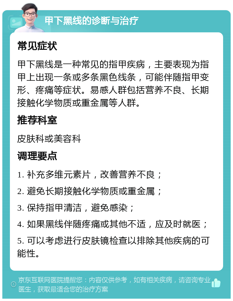 甲下黑线的诊断与治疗 常见症状 甲下黑线是一种常见的指甲疾病，主要表现为指甲上出现一条或多条黑色线条，可能伴随指甲变形、疼痛等症状。易感人群包括营养不良、长期接触化学物质或重金属等人群。 推荐科室 皮肤科或美容科 调理要点 1. 补充多维元素片，改善营养不良； 2. 避免长期接触化学物质或重金属； 3. 保持指甲清洁，避免感染； 4. 如果黑线伴随疼痛或其他不适，应及时就医； 5. 可以考虑进行皮肤镜检查以排除其他疾病的可能性。