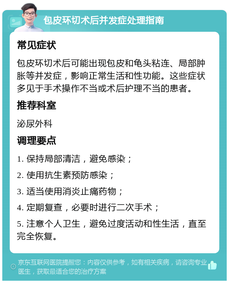 包皮环切术后并发症处理指南 常见症状 包皮环切术后可能出现包皮和龟头粘连、局部肿胀等并发症，影响正常生活和性功能。这些症状多见于手术操作不当或术后护理不当的患者。 推荐科室 泌尿外科 调理要点 1. 保持局部清洁，避免感染； 2. 使用抗生素预防感染； 3. 适当使用消炎止痛药物； 4. 定期复查，必要时进行二次手术； 5. 注意个人卫生，避免过度活动和性生活，直至完全恢复。