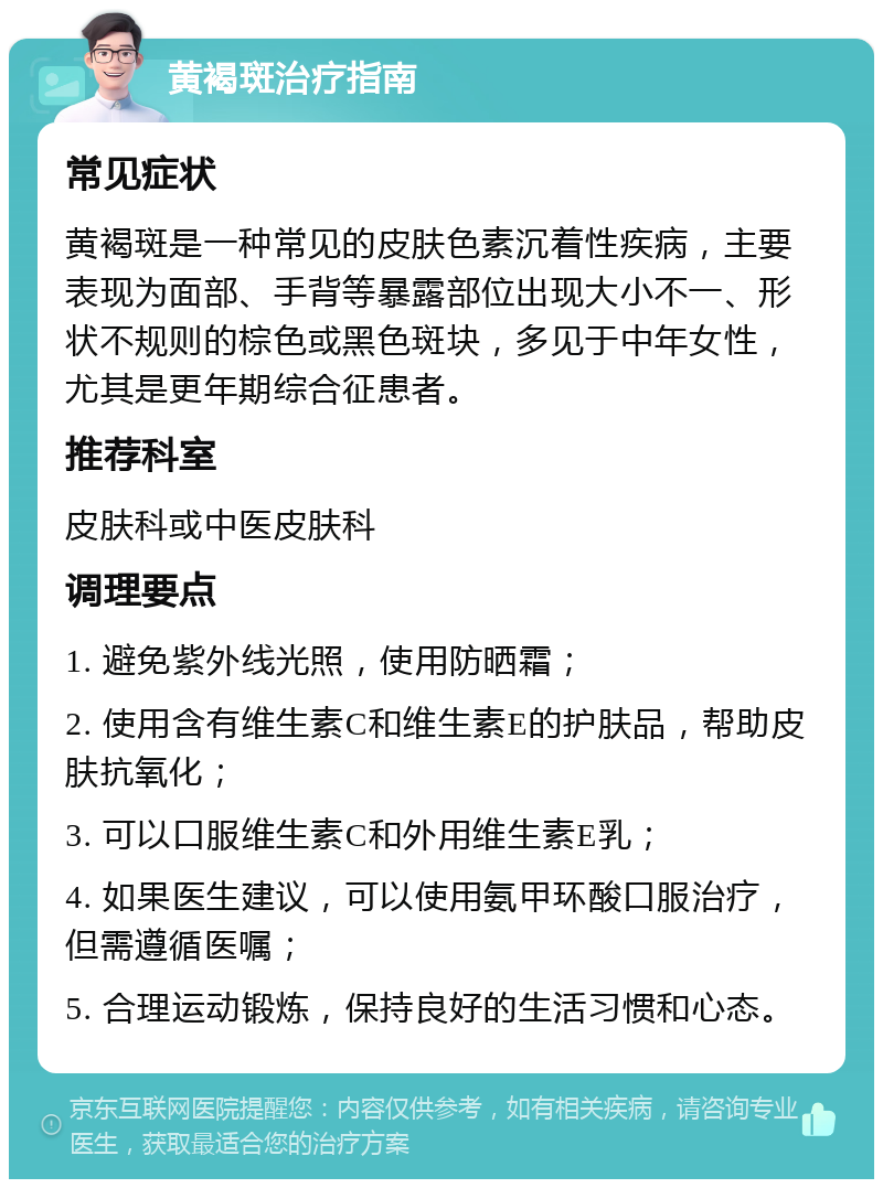 黄褐斑治疗指南 常见症状 黄褐斑是一种常见的皮肤色素沉着性疾病，主要表现为面部、手背等暴露部位出现大小不一、形状不规则的棕色或黑色斑块，多见于中年女性，尤其是更年期综合征患者。 推荐科室 皮肤科或中医皮肤科 调理要点 1. 避免紫外线光照，使用防晒霜； 2. 使用含有维生素C和维生素E的护肤品，帮助皮肤抗氧化； 3. 可以口服维生素C和外用维生素E乳； 4. 如果医生建议，可以使用氨甲环酸口服治疗，但需遵循医嘱； 5. 合理运动锻炼，保持良好的生活习惯和心态。