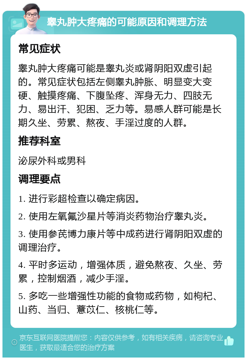 睾丸肿大疼痛的可能原因和调理方法 常见症状 睾丸肿大疼痛可能是睾丸炎或肾阴阳双虚引起的。常见症状包括左侧睾丸肿胀、明显变大变硬、触摸疼痛、下腹坠疼、浑身无力、四肢无力、易出汗、犯困、乏力等。易感人群可能是长期久坐、劳累、熬夜、手淫过度的人群。 推荐科室 泌尿外科或男科 调理要点 1. 进行彩超检查以确定病因。 2. 使用左氧氟沙星片等消炎药物治疗睾丸炎。 3. 使用参芪博力康片等中成药进行肾阴阳双虚的调理治疗。 4. 平时多运动，增强体质，避免熬夜、久坐、劳累，控制烟酒，减少手淫。 5. 多吃一些增强性功能的食物或药物，如枸杞、山药、当归、薏苡仁、核桃仁等。