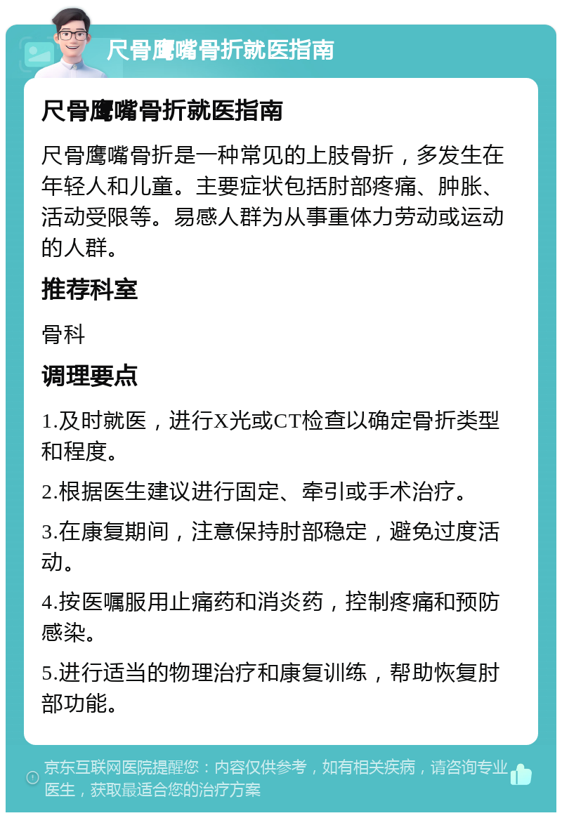 尺骨鹰嘴骨折就医指南 尺骨鹰嘴骨折就医指南 尺骨鹰嘴骨折是一种常见的上肢骨折，多发生在年轻人和儿童。主要症状包括肘部疼痛、肿胀、活动受限等。易感人群为从事重体力劳动或运动的人群。 推荐科室 骨科 调理要点 1.及时就医，进行X光或CT检查以确定骨折类型和程度。 2.根据医生建议进行固定、牵引或手术治疗。 3.在康复期间，注意保持肘部稳定，避免过度活动。 4.按医嘱服用止痛药和消炎药，控制疼痛和预防感染。 5.进行适当的物理治疗和康复训练，帮助恢复肘部功能。