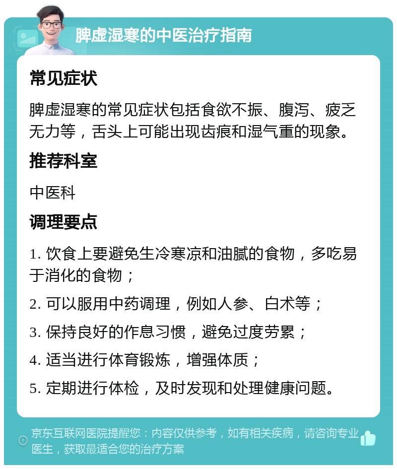 脾虚湿寒的中医治疗指南 常见症状 脾虚湿寒的常见症状包括食欲不振、腹泻、疲乏无力等，舌头上可能出现齿痕和湿气重的现象。 推荐科室 中医科 调理要点 1. 饮食上要避免生冷寒凉和油腻的食物，多吃易于消化的食物； 2. 可以服用中药调理，例如人参、白术等； 3. 保持良好的作息习惯，避免过度劳累； 4. 适当进行体育锻炼，增强体质； 5. 定期进行体检，及时发现和处理健康问题。