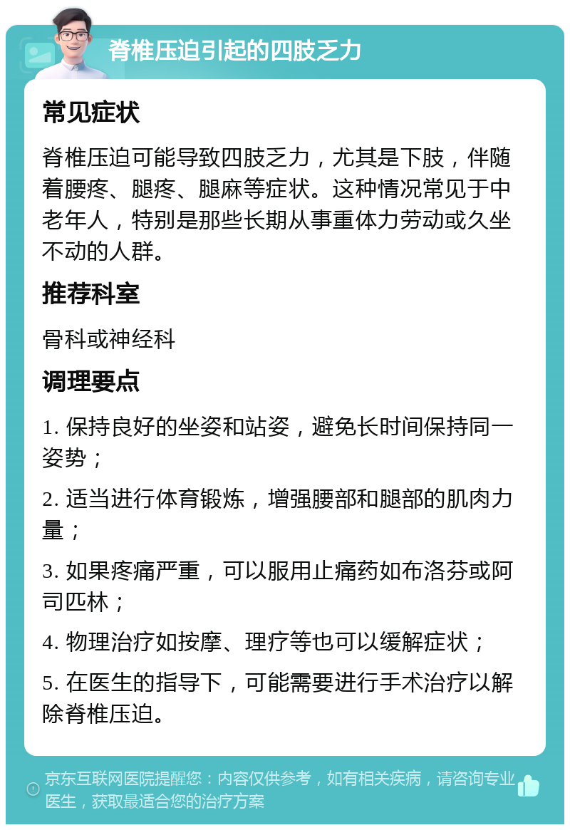 脊椎压迫引起的四肢乏力 常见症状 脊椎压迫可能导致四肢乏力，尤其是下肢，伴随着腰疼、腿疼、腿麻等症状。这种情况常见于中老年人，特别是那些长期从事重体力劳动或久坐不动的人群。 推荐科室 骨科或神经科 调理要点 1. 保持良好的坐姿和站姿，避免长时间保持同一姿势； 2. 适当进行体育锻炼，增强腰部和腿部的肌肉力量； 3. 如果疼痛严重，可以服用止痛药如布洛芬或阿司匹林； 4. 物理治疗如按摩、理疗等也可以缓解症状； 5. 在医生的指导下，可能需要进行手术治疗以解除脊椎压迫。